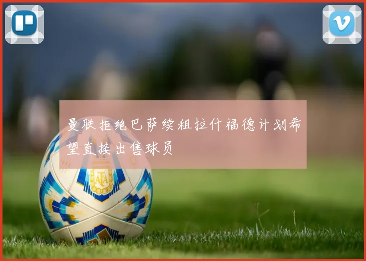 曼联拒绝巴萨续租拉什福德计划希望直接出售球员