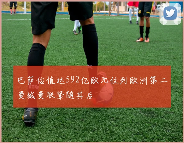 巴萨估值达592亿欧元位列欧洲第二曼城曼联紧随其后