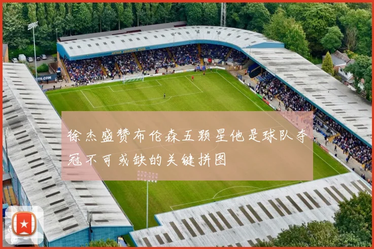 徐杰盛赞布伦森五颗星他是球队夺冠不可或缺的关键拼图
