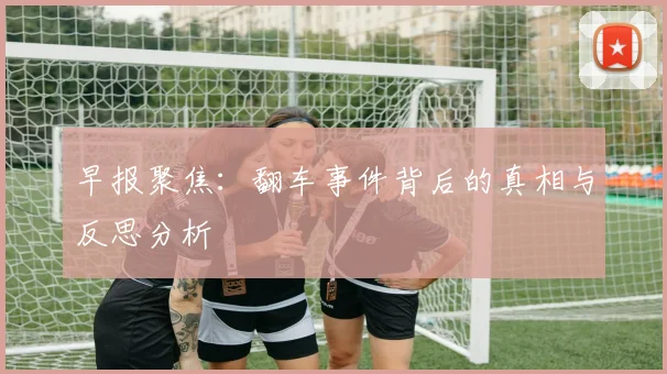 早报聚焦：翻车事件背后的真相与反思分析