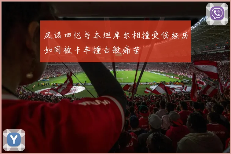 皮诺回忆与本坦库尔相撞受伤经历如同被卡车撞击般痛苦