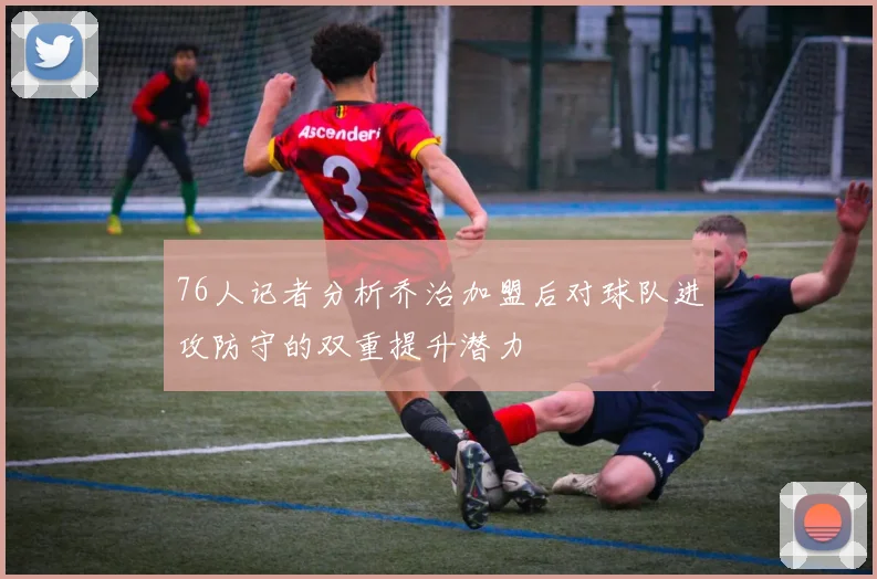76人记者分析乔治加盟后对球队进攻防守的双重提升潜力