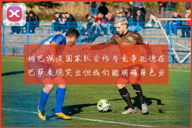 姆巴佩谈国家队合作与竞争孔德在巴萨表现突出但我们能明确角色分工