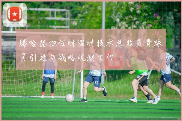 滕哈赫担任特温特技术总监负责球员引进与战略规划工作