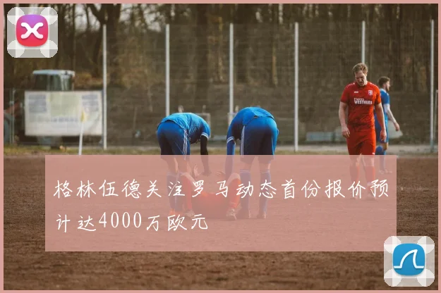 格林伍德关注罗马动态首份报价预计达4000万欧元