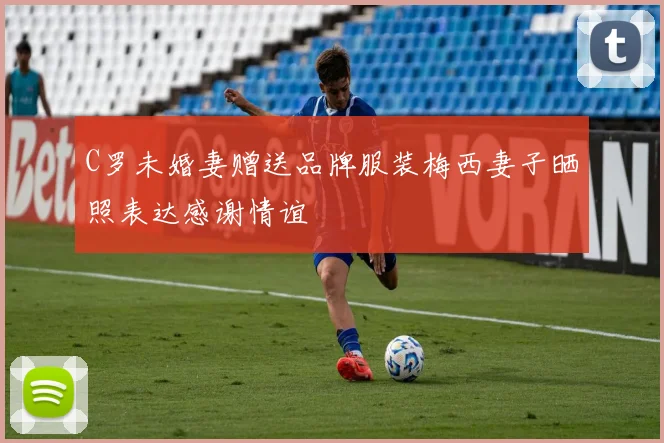 C罗未婚妻赠送品牌服装梅西妻子晒照表达感谢情谊