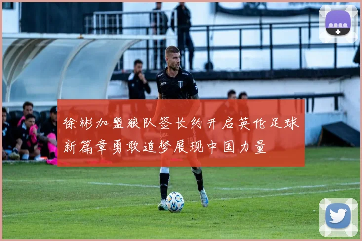 徐彬加盟狼队签长约开启英伦足球新篇章勇敢追梦展现中国力量