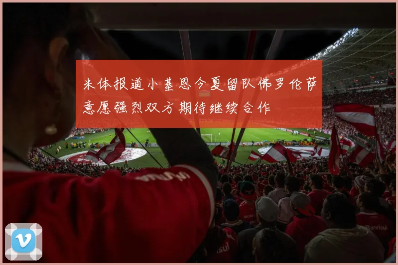 米体报道小基恩今夏留队佛罗伦萨意愿强烈双方期待继续合作