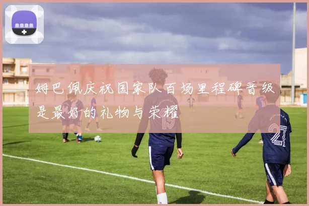 姆巴佩庆祝国家队百场里程碑晋级是最好的礼物与荣耀