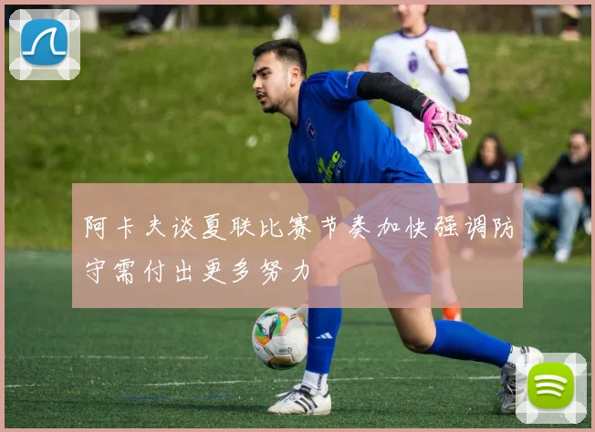 阿卡夫谈夏联比赛节奏加快强调防守需付出更多努力