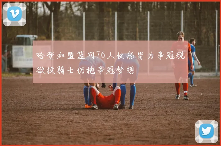 哈登加盟篮网76人快船皆为争冠现欲投骑士仍抱争冠梦想