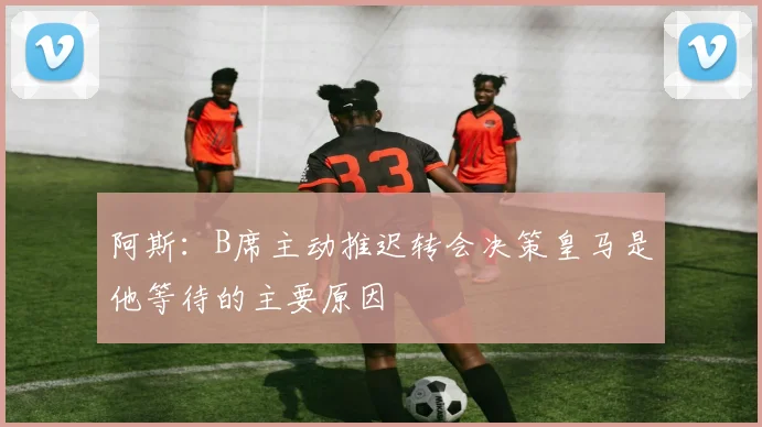 阿斯：B席主动推迟转会决策皇马是他等待的主要原因