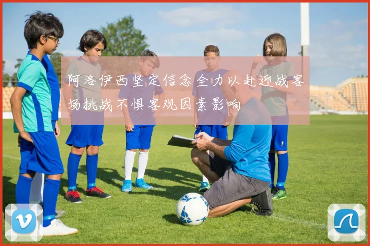 阿洛伊西坚定信念全力以赴迎战客场挑战不惧客观因素影响