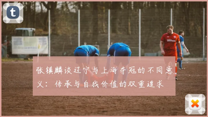 张镇麟谈辽宁与上海夺冠的不同意义：传承与自我价值的双重追求