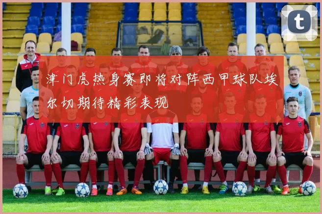 津门虎热身赛即将对阵西甲球队埃尔切期待精彩表现