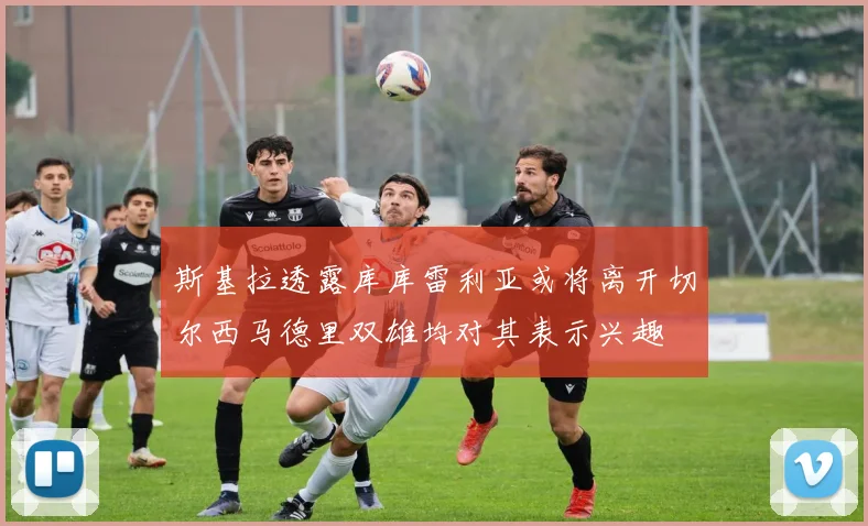 斯基拉透露库库雷利亚或将离开切尔西马德里双雄均对其表示兴趣