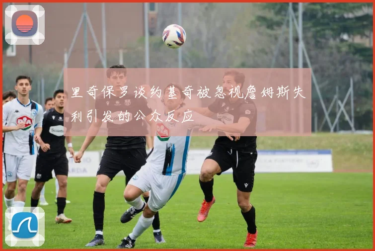 里奇保罗谈约基奇被忽视詹姆斯失利引发的公众反应