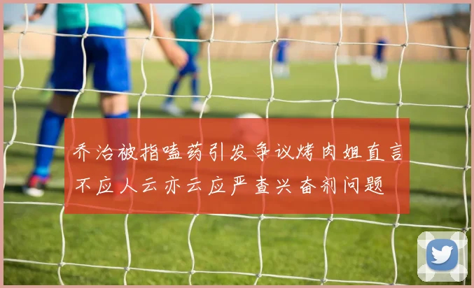 乔治被指嗑药引发争议烤肉姐直言不应人云亦云应严查兴奋剂问题