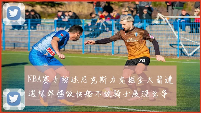 NBA赛季综述尼克斯力克掘金火箭遭遇绿军强敌快船不敌骑士展现竞争激烈