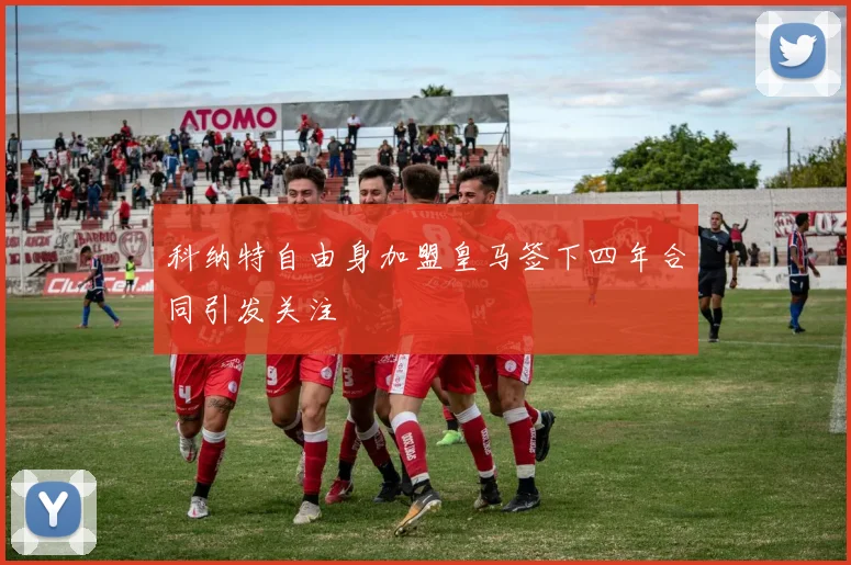 科纳特自由身加盟皇马签下四年合同引发关注