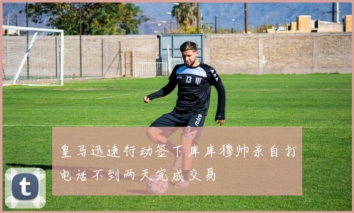 皇马迅速行动签下库库穆帅亲自打电话不到两天完成交易
