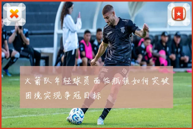火箭队年轻球员面临瓶颈如何突破困境实现争冠目标
