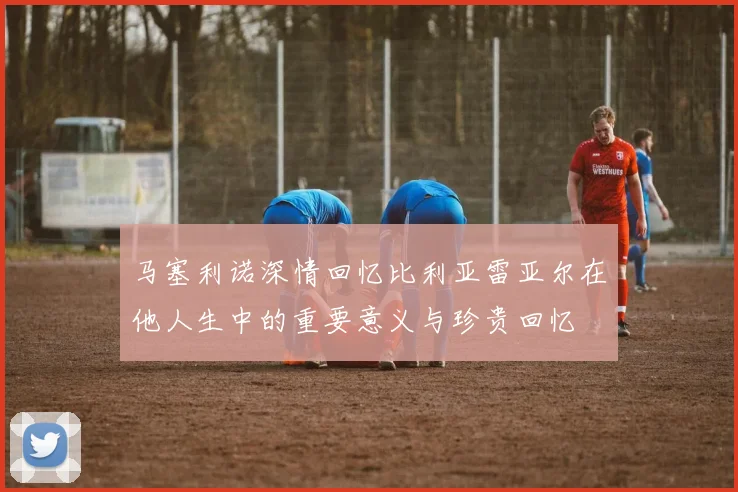 马塞利诺深情回忆比利亚雷亚尔在他人生中的重要意义与珍贵回忆