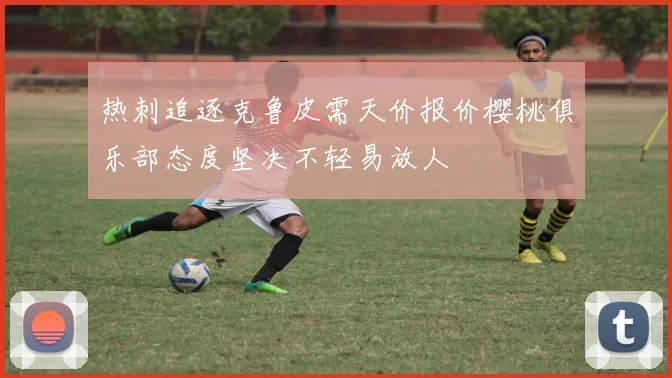 热刺追逐克鲁皮需天价报价樱桃俱乐部态度坚决不轻易放人