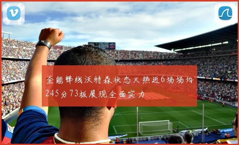 全能锋线沃特森状态火热近6场场均245分73板展现全面实力